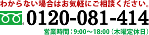 分からない場合はお気軽にご相談ください。 0120-081-414 営業時間：9:00～18:00（木限定定休日）