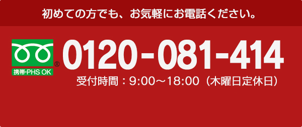 初めての方でも、お気軽にお電話ください。 携帯・PHS OK 0120-157-148 受付時間：9:00～18:00（木曜日定休日）